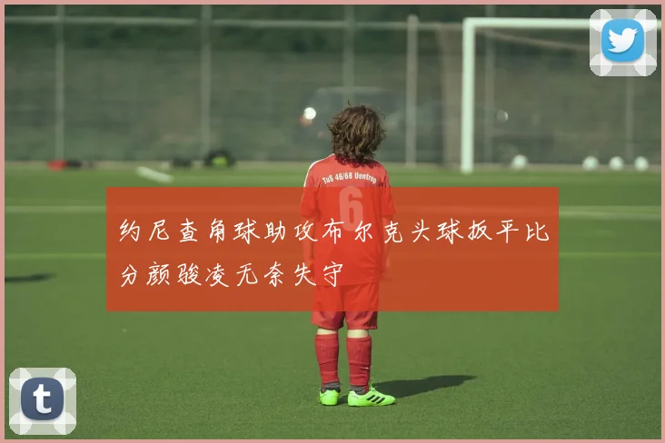 约尼查角球助攻布尔克头球扳平比分颜骏凌无奈失守