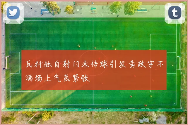 瓦科独自射门未传球引发黄政宇不满场上气氛紧张