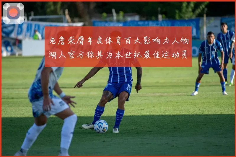 老詹荣膺年度体育百大影响力人物湖人官方称其为本世纪最佳运动员