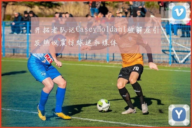 开拓者队记CaseyHoldahl被解雇引发热议震惊球迷和媒体