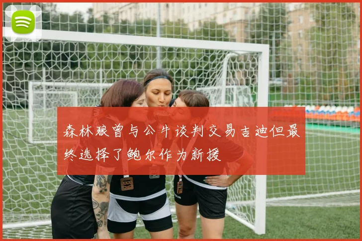 森林狼曾与公牛谈判交易吉迪但最终选择了鲍尔作为新援