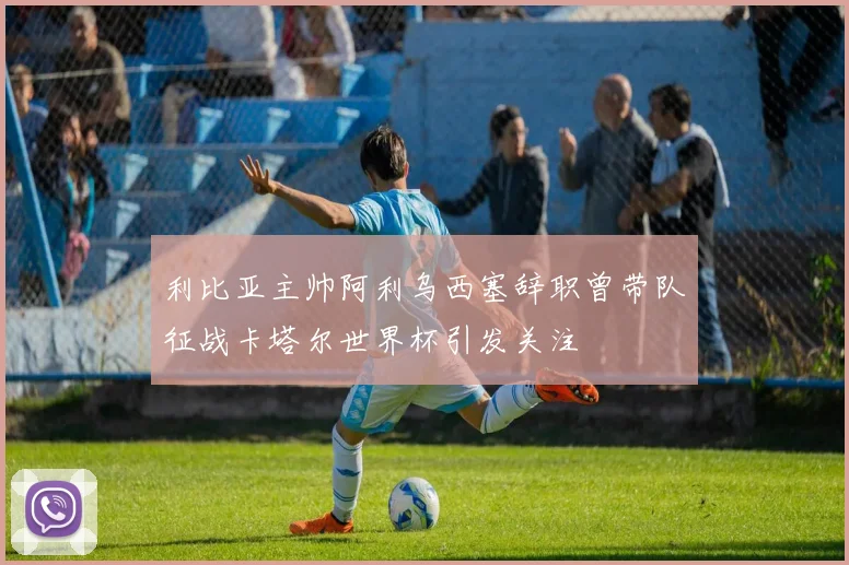 利比亚主帅阿利乌西塞辞职曾带队征战卡塔尔世界杯引发关注
