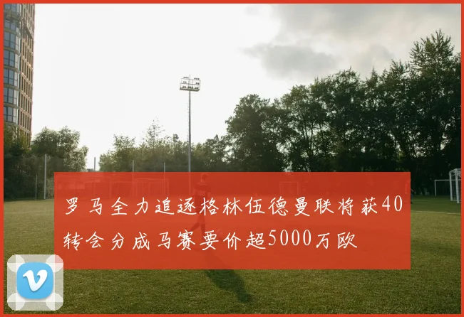 罗马全力追逐格林伍德曼联将获40转会分成马赛要价超5000万欧