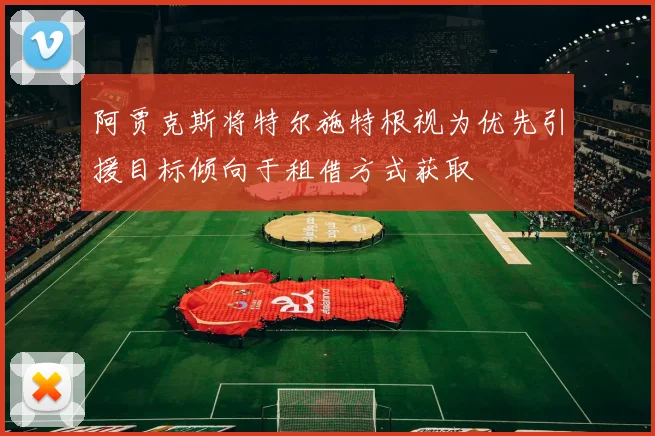 阿贾克斯将特尔施特根视为优先引援目标倾向于租借方式获取