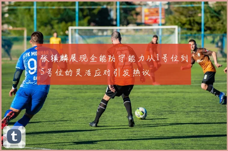 张镇麟展现全能防守能力从1号位到5号位的灵活应对引发热议