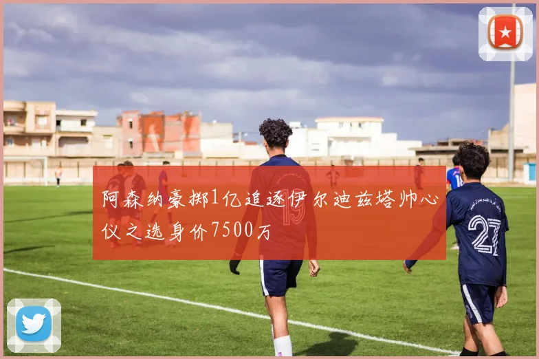 阿森纳豪掷1亿追逐伊尔迪兹塔帅心仪之选身价7500万