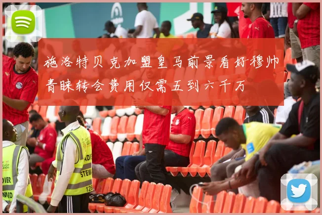 施洛特贝克加盟皇马前景看好穆帅青睐转会费用仅需五到六千万
