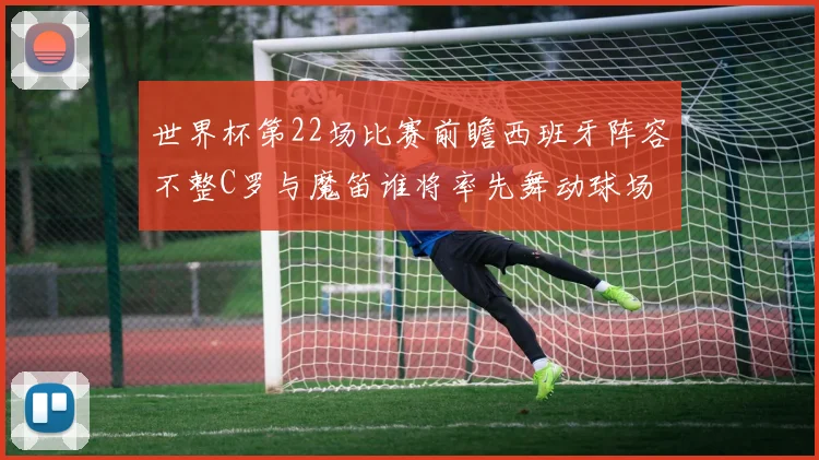 世界杯第22场比赛前瞻西班牙阵容不整C罗与魔笛谁将率先舞动球场
