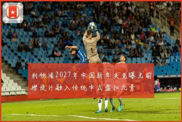 利物浦2027年中国新年夹克曝光前襟设计融入传统中式盘扣元素