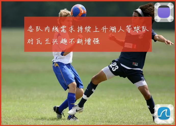 各队内线需求持续上升湖人等球队对瓦兰兴趣不断增强