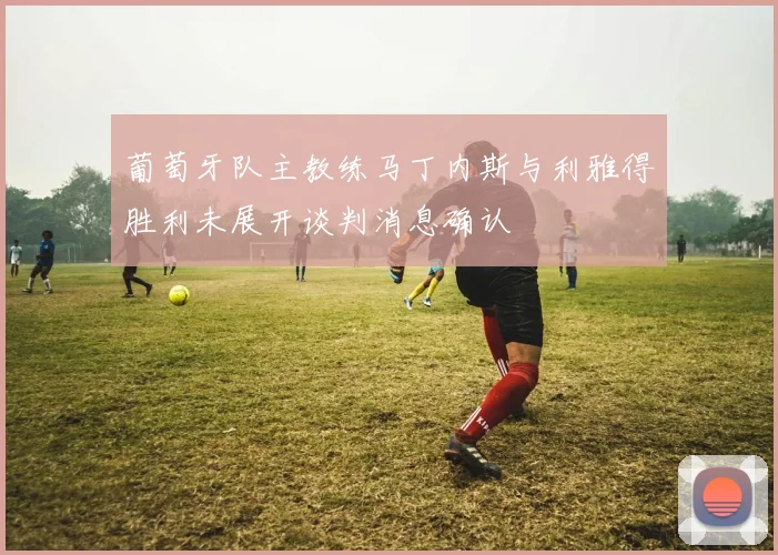 葡萄牙队主教练马丁内斯与利雅得胜利未展开谈判消息确认
