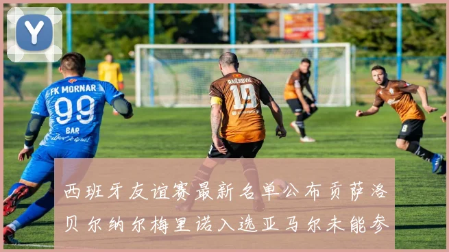 西班牙友谊赛最新名单公布贡萨洛贝尔纳尔梅里诺入选亚马尔未能参赛