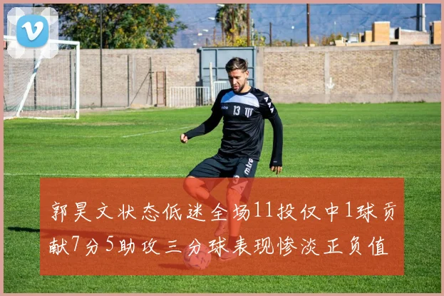 郭昊文状态低迷全场11投仅中1球贡献7分5助攻三分球表现惨淡正负值为19