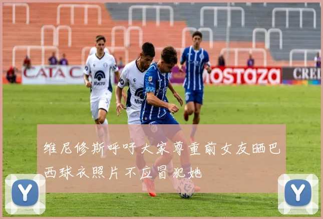 维尼修斯呼吁大家尊重前女友晒巴西球衣照片不应冒犯她