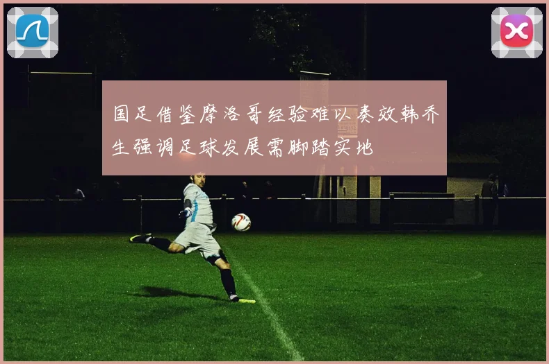 国足借鉴摩洛哥经验难以奏效韩乔生强调足球发展需脚踏实地