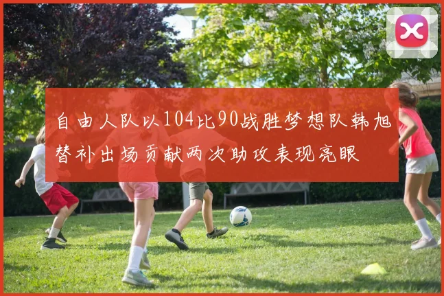 自由人队以104比90战胜梦想队韩旭替补出场贡献两次助攻表现亮眼