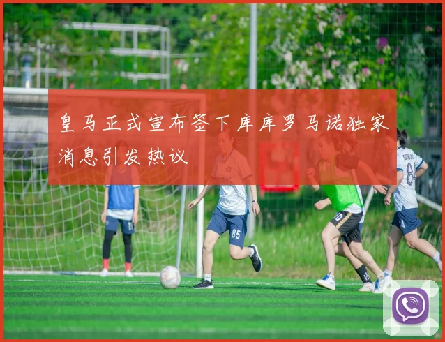 皇马正式宣布签下库库罗马诺独家消息引发热议