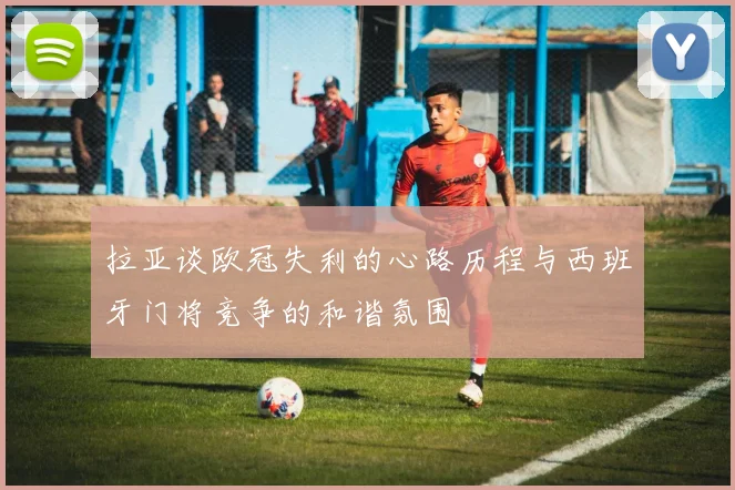 拉亚谈欧冠失利的心路历程与西班牙门将竞争的和谐氛围